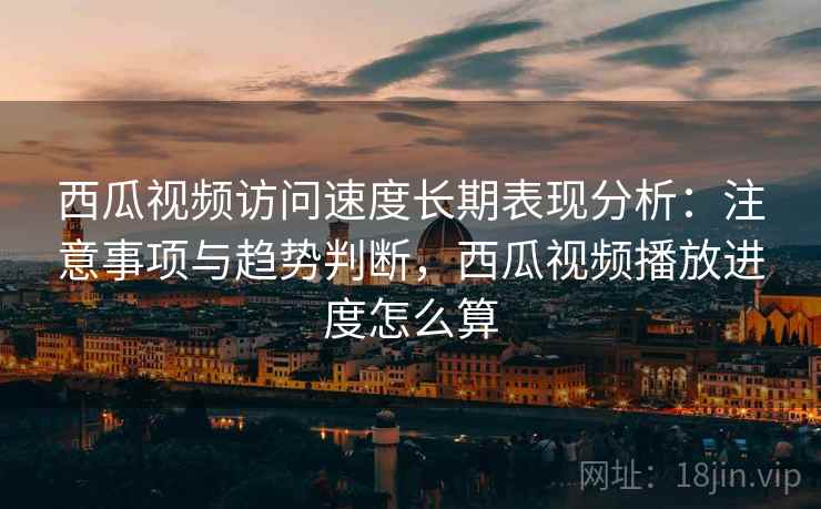 西瓜视频访问速度长期表现分析：注意事项与趋势判断，西瓜视频播放进度怎么算
