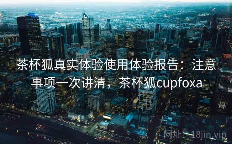 茶杯狐真实体验使用体验报告：注意事项一次讲清，茶杯狐cupfoxa