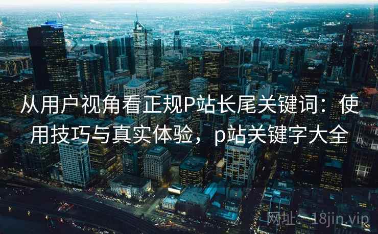 从用户视角看正规P站长尾关键词:使用技巧与真实体验,p站关键字大全 第1张 从用户视角看正规P站长尾关键词:使用技巧与真实体验,p站关键字大全 第1张