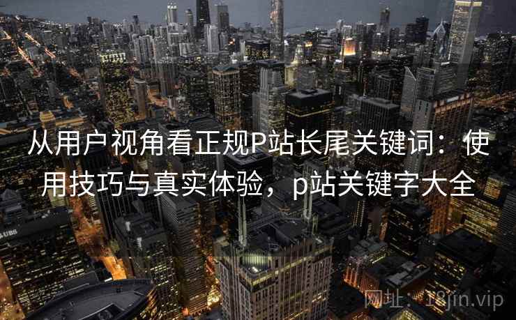 从用户视角看正规P站长尾关键词:使用技巧与真实体验,p站关键字大全 第2张 从用户视角看正规P站长尾关键词:使用技巧与真实体验,p站关键字大全 第2张