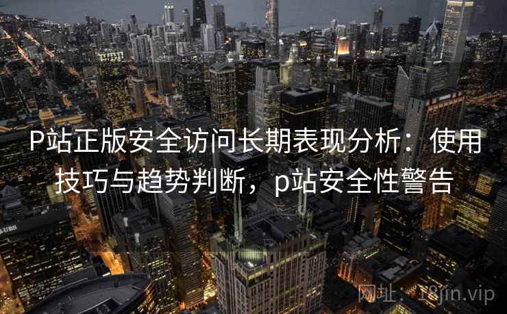 P站正版安全访问长期表现分析：使用技巧与趋势判断，p站安全性警告