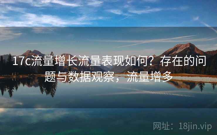 17c流量增长流量表现如何?存在的问题与数据观察,流量增多 第2张 17c流量增长流量表现如何?存在的问题与数据观察,流量增多 第2张