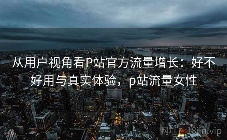 从用户视角看P站官方流量增长：好不好用与真实体验，p站流量女性