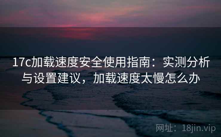 17c加载速度安全使用指南:实测分析与设置建议,加载速度太慢怎么办 第2张 17c加载速度安全使用指南:实测分析与设置建议,加载速度太慢怎么办 第2张